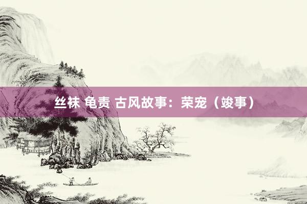 丝袜 龟责 古风故事：荣宠（竣事）