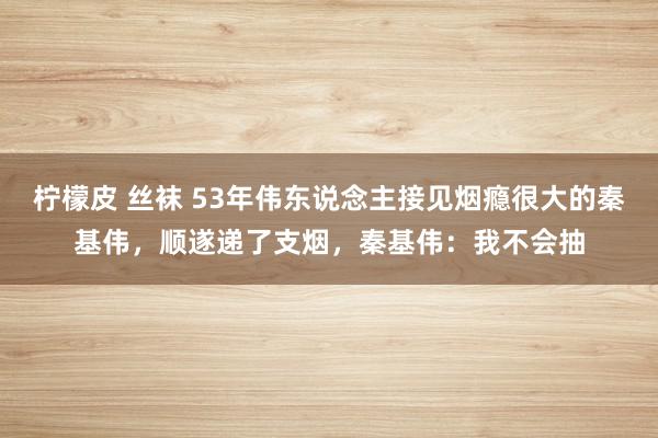 柠檬皮 丝袜 53年伟东说念主接见烟瘾很大的秦基伟，顺遂递了支烟，秦基伟：我不会抽