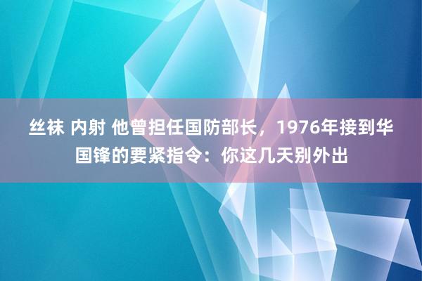 丝袜 内射 他曾担任国防部长，1976年接到华国锋的要紧指令：你这几天别外出