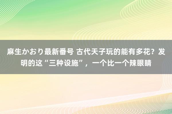 麻生かおり最新番号 古代天子玩的能有多花？发明的这“三种设施”，一个比一个辣眼睛