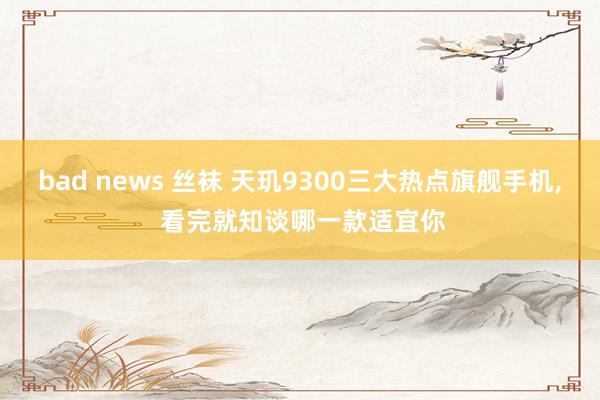 bad news 丝袜 天玑9300三大热点旗舰手机, 看完就知谈哪一款适宜你