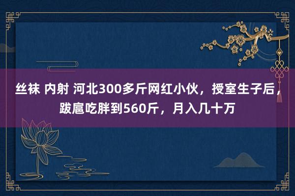 丝袜 内射 河北300多斤网红小伙，授室生子后，跋扈吃胖到560斤，月入几十万