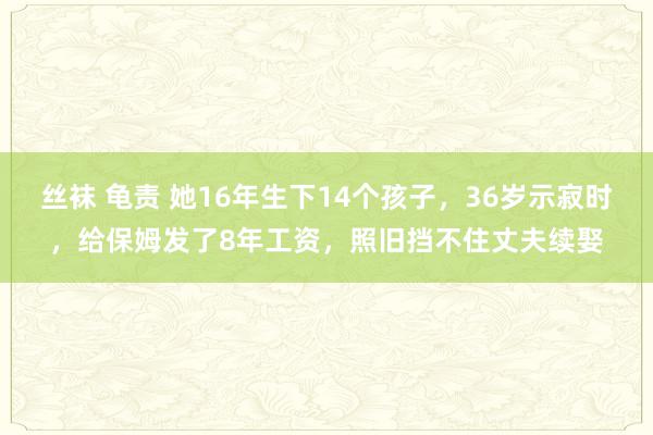 丝袜 龟责 她16年生下14个孩子，36岁示寂时，给保姆发了8年工资，照旧挡不住丈夫续娶