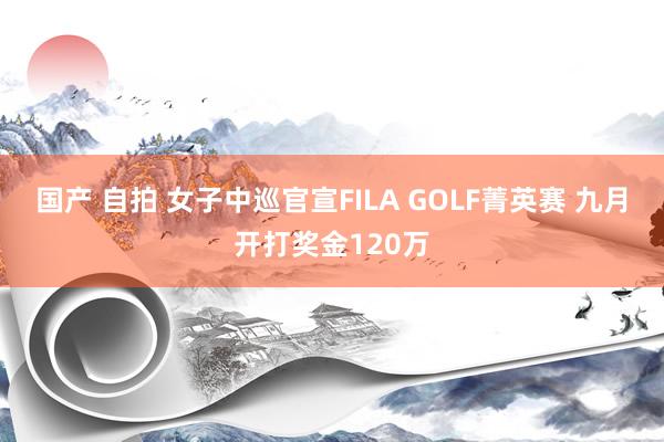 国产 自拍 女子中巡官宣FILA GOLF菁英赛 九月开打奖金120万