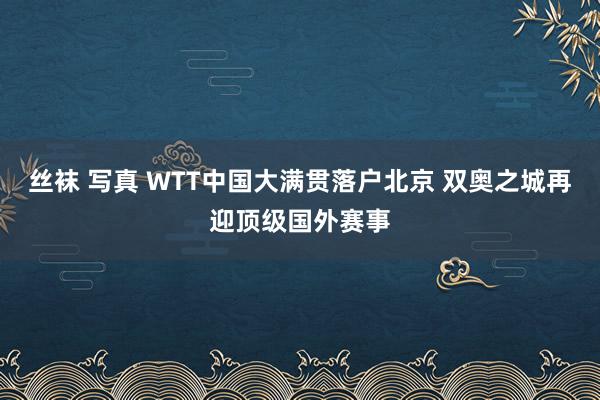 丝袜 写真 WTT中国大满贯落户北京 双奥之城再迎顶级国外赛事