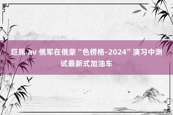 巨屌 av 俄军在俄蒙“色楞格-2024”演习中测试最新式加油车