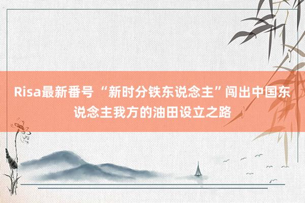 Risa最新番号 “新时分铁东说念主”闯出中国东说念主我方的油田设立之路