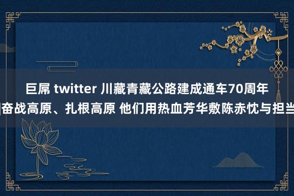 巨屌 twitter 川藏青藏公路建成通车70周年|奋战高原、扎根高原 他们用热血芳华敷陈赤忱与担当