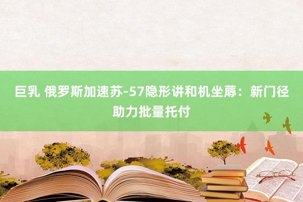 巨乳 俄罗斯加速苏-57隐形讲和机坐蓐：新门径助力批量托付