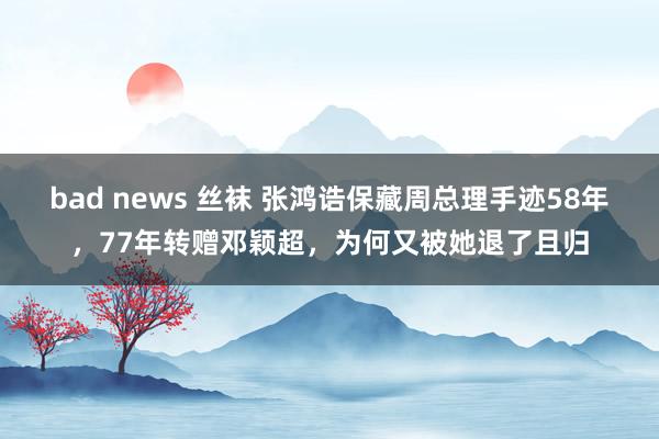 bad news 丝袜 张鸿诰保藏周总理手迹58年，77年转赠邓颖超，为何又被她退了且归