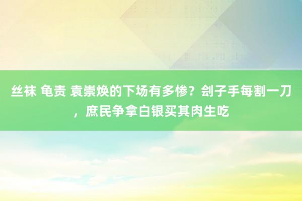 丝袜 龟责 袁崇焕的下场有多惨？刽子手每割一刀，庶民争拿白银买其肉生吃