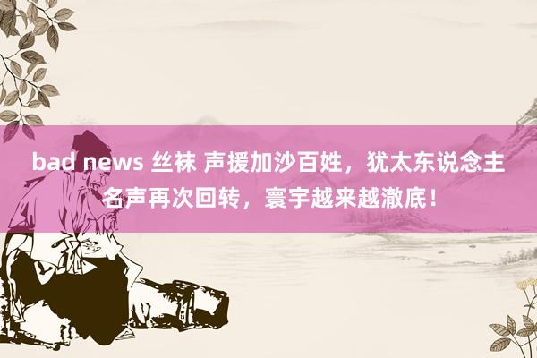 bad news 丝袜 声援加沙百姓，犹太东说念主名声再次回转，寰宇越来越澈底！