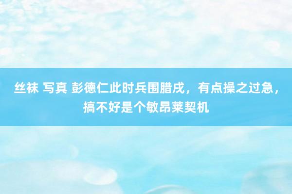 丝袜 写真 彭德仁此时兵围腊戌，有点操之过急，搞不好是个敏昂莱契机