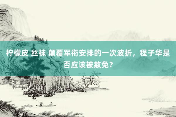 柠檬皮 丝袜 颠覆军衔安排的一次波折，程子华是否应该被赦免？