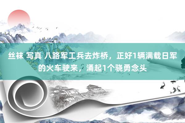 丝袜 写真 八路军工兵去炸桥，正好1辆满载日军的火车驶来，涌起1个骁勇念头