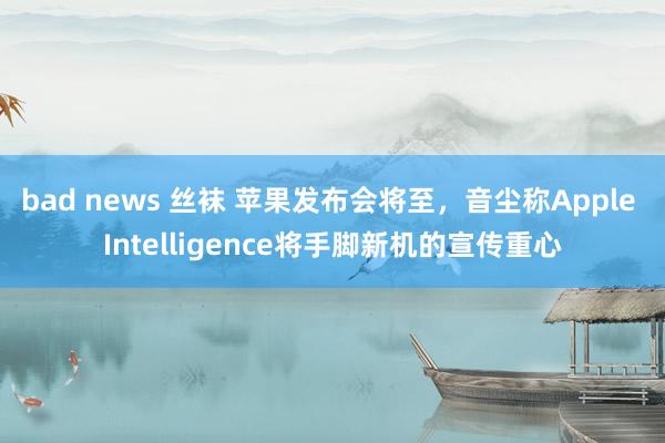 bad news 丝袜 苹果发布会将至，音尘称Apple Intelligence将手脚新机的宣传重心