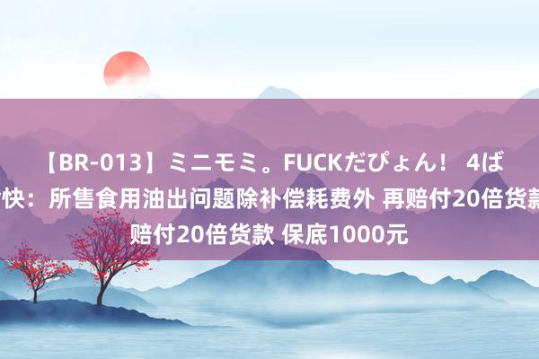 【BR-013】ミニモミ。FUCKだぴょん！ 4ばん 京东超市愉快：所售食用油出问题除补偿耗费外 再赔付20倍货款 保底1000元