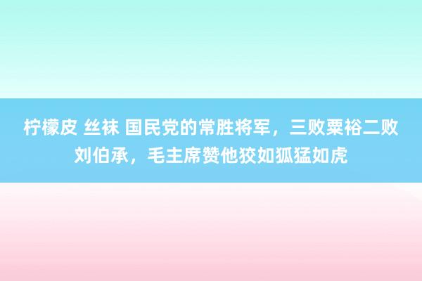 柠檬皮 丝袜 国民党的常胜将军，三败粟裕二败刘伯承，毛主席赞他狡如狐猛如虎