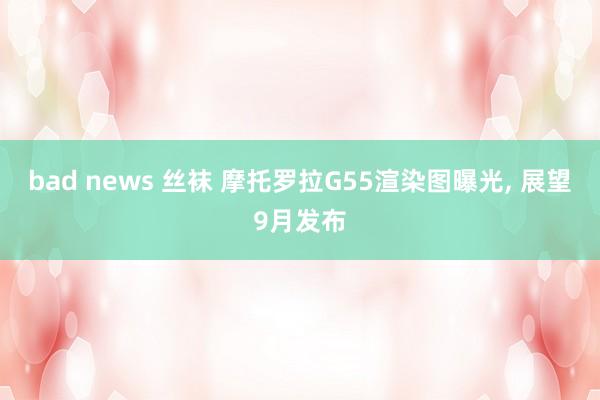 bad news 丝袜 摩托罗拉G55渲染图曝光, 展望9月发布