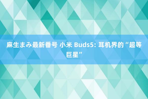 麻生まみ最新番号 小米 Buds5: 耳机界的“超等巨星”