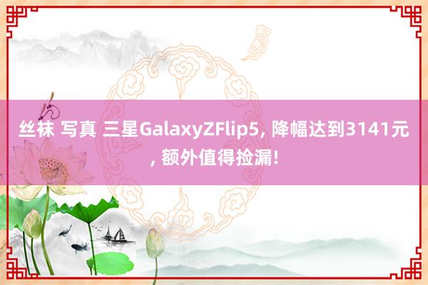 丝袜 写真 三星GalaxyZFlip5, 降幅达到3141元, 额外值得捡漏!