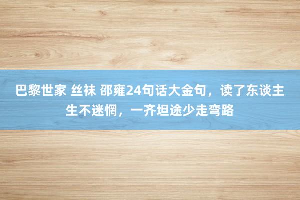 巴黎世家 丝袜 邵雍24句话大金句，读了东谈主生不迷惘，一齐坦途少走弯路